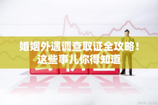 泾县婚姻外遇调查取证全攻略！这些事儿你得知道
