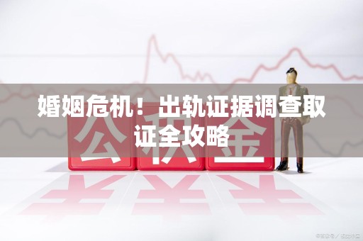 泾县婚姻危机！出轨证据调查取证全攻略