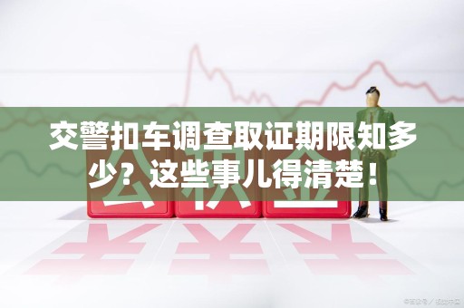 泾县交警扣车调查取证期限知多少？这些事儿得清楚！
