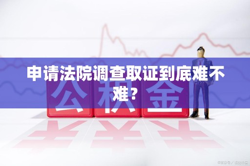 泾县申请法院调查取证到底难不难？