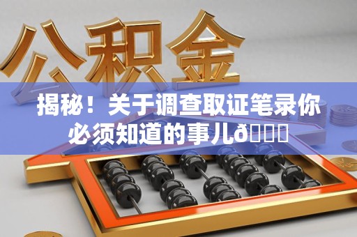 泾县揭秘！关于调查取证笔录你必须知道的事儿😎