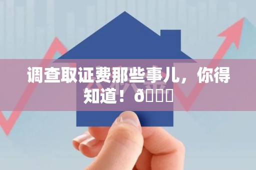 泾县调查取证费那些事儿，你得知道！😎
