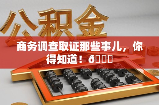 泾县商务调查取证那些事儿，你得知道！😎