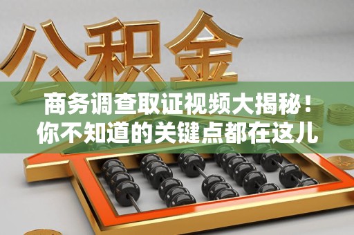 泾县商务调查取证视频大揭秘！你不知道的关键点都在这儿