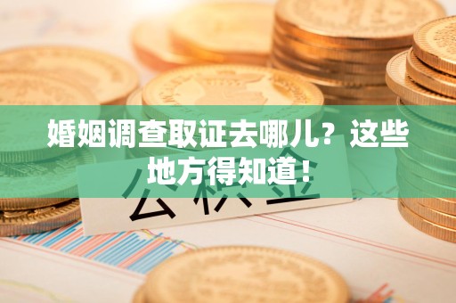 泾县婚姻调查取证去哪儿？这些地方得知道！