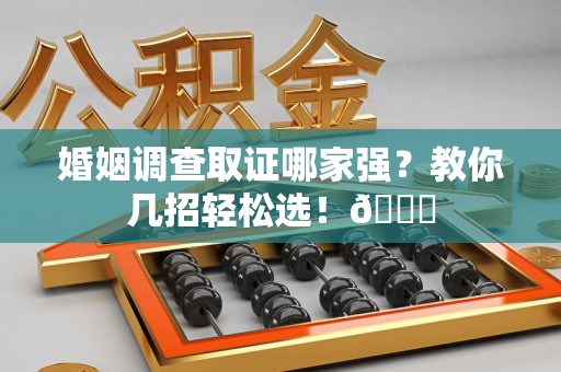 泾县婚姻调查取证哪家强？教你几招轻松选！😎