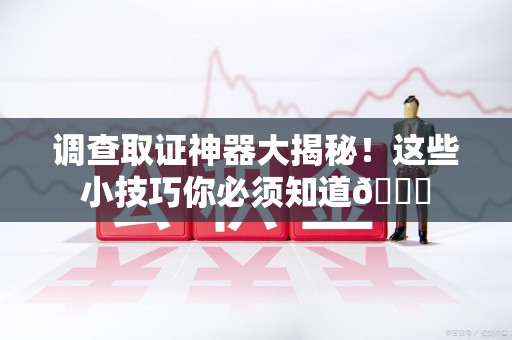 泾县调查取证神器大揭秘！这些小技巧你必须知道😎