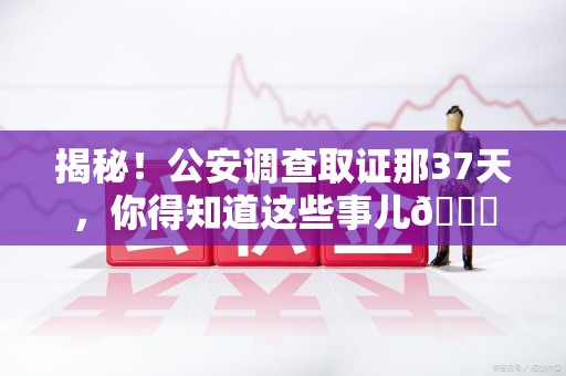 泾县揭秘！公安调查取证那37天，你得知道这些事儿😎