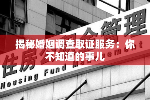 泾县揭秘婚姻调查取证服务：你不知道的事儿